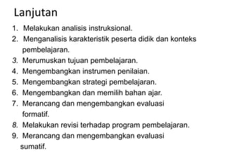 Lanjutan
1. Melakukan analisis instruksional.
2. Menganalisis karakteristik peserta didik dan konteks
pembelajaran.
3. Merumuskan tujuan pembelajaran.
4. Mengembangkan instrumen penilaian.
5. Mengembangkan strategi pembelajaran.
6. Mengembangkan dan memilih bahan ajar.
7. Merancang dan mengembangkan evaluasi
formatif.
8. Melakukan revisi terhadap program pembelajaran.
9. Merancang dan mengembangkan evaluasi
sumatif.
 