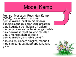Model Kemp
Menurut Morisson, Ross, dan Kemp
(2004), model desain sistem
pembelajaran ini akan membantu
pendidik sebagai perancang program
atau kegiatan pembelajaran dalam
memahami kerangka teori dengan lebih
baik dan menerapakan teori tersebut
untuk menciptakan aktivitas
pembelajaran yang lebih efektif
dan efisien. Secara singkat, menurut
model ini terdapat beberapa langkah,
yaitu :
 