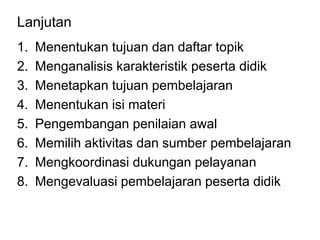 Lanjutan
1. Menentukan tujuan dan daftar topik
2. Menganalisis karakteristik peserta didik
3. Menetapkan tujuan pembelajaran
4. Menentukan isi materi
5. Pengembangan penilaian awal
6. Memilih aktivitas dan sumber pembelajaran
7. Mengkoordinasi dukungan pelayanan
8. Mengevaluasi pembelajaran peserta didik
 