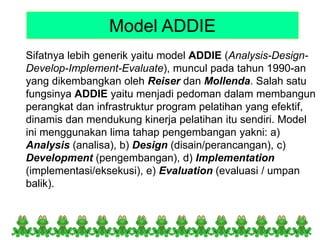 Model ADDIE
Sifatnya lebih generik yaitu model ADDIE (Analysis-Design-
Develop-Implement-Evaluate), muncul pada tahun 1990-an
yang dikembangkan oleh Reiser dan Mollenda. Salah satu
fungsinya ADDIE yaitu menjadi pedoman dalam membangun
perangkat dan infrastruktur program pelatihan yang efektif,
dinamis dan mendukung kinerja pelatihan itu sendiri. Model
ini menggunakan lima tahap pengembangan yakni: a)
Analysis (analisa), b) Design (disain/perancangan), c)
Development (pengembangan), d) Implementation
(implementasi/eksekusi), e) Evaluation (evaluasi / umpan
balik).
 
