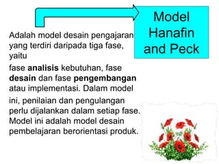 Model
Hanafin
and Peck
Adalah model desain pengajaran
yang terdiri daripada tiga fase,
yaitu
fase analisis kebutuhan, fase
desain dan fase pengembangan
atau implementasi. Dalam model
ini, penilaian dan pengulangan
perlu dijalankan dalam setiap fase.
Model ini adalah model desain
pembelajaran berorientasi produk.
 