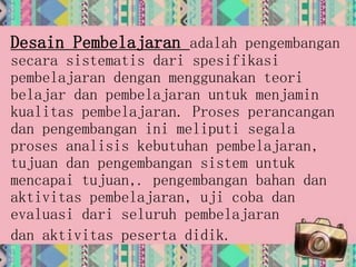 Desain Pembelajaran adalah pengembangan
secara sistematis dari spesifikasi
pembelajaran dengan menggunakan teori
belajar dan pembelajaran untuk menjamin
kualitas pembelajaran. Proses perancangan
dan pengembangan ini meliputi segala
proses analisis kebutuhan pembelajaran,
tujuan dan pengembangan sistem untuk
mencapai tujuan,. pengembangan bahan dan
aktivitas pembelajaran, uji coba dan
evaluasi dari seluruh pembelajaran
dan aktivitas peserta didik.
 