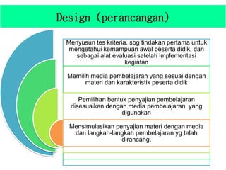 Design (perancangan)
Menyusun tes kriteria, sbg tindakan pertama untuk
mengetahui kemampuan awal peserta didik, dan
sebagai alat evaluasi setelah implementasi
kegiatan
Memilih media pembelajaran yang sesuai dengan
materi dan karakteristik peserta didik
Pemilihan bentuk penyajian pembelajaran
disesuaikan dengan media pembelajaran yang
digunakan
Mensimulasikan penyajian materi dengan media
dan langkah-langkah pembelajaran yg telah
dirancang.
 