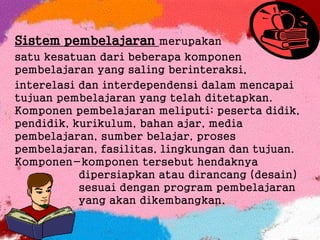 Sistem pembelajaran merupakan
satu kesatuan dari beberapa komponen
pembelajaran yang saling berinteraksi,
interelasi dan interdependensi dalam mencapai
tujuan pembelajaran yang telah ditetapkan.
Komponen pembelajaran meliputi; peserta didik,
pendidik, kurikulum, bahan ajar, media
pembelajaran, sumber belajar, proses
pembelajaran, fasilitas, lingkungan dan tujuan.
Komponen-komponen tersebut hendaknya
dipersiapkan atau dirancang (desain)
sesuai dengan program pembelajaran
yang akan dikembangkan.
 