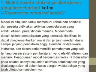 1. Model desain sistem pembelajaran
yang berorientasi kelas
(Classrooms oriented model)
Model ini ditujukan untuk memenuhi kebutuhan pendidik
dan peserta didik akan aktivitas pembelajaran yang
efektif, efisien, produktif dan menarik. Model-model
desain sistem pembelajaran yang termasuk klasifikasi ini
dapat diimplementasikan mulai dari jenjang sekolah dasar
sampai jenjang pendidikan tinggi. Pendidik, widyaiswara,
instruktur, dan dosen perlu memiliki pemahaman yang baik
tentang desain sistem pembelajaran yang efektif, efisien, dan
menarik. Penggunaan model berorientasi kelas ini didasarkan
pada asumsi adanya sejumlah aktivitas pembelajaran yang
diselenggarakan di dalam kelas dengan waktu belajar yang
telah ditetapkan sebelumnya.
 