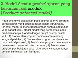 2. Model desain pembelajaran yang
berorientasi produk
(Product oriented model)
Pada umumnya didasarkan pada asumsi adanya program
pembelajaran yang dikembangkan dalam kurun waktu
tertentu. Model ini menerapkan proses analisis kebutuhan
yang sangat ketat. Model-model yang berorientasi pada
produk biasanya ditandai dengan empat asumsi pokok,
yaitu: 1) Produk atau program pembelajaran memang
sangat diperlukan, 2) Produk atau program pembelajaran
baru perlu diproduksi, 3) Produk atau program pembelajaran
memerlukan proses uji coba dan revisi, 4) Produk atau
program pembelajaran dapat digunakan walaupun hanya
dengan bimbingan dari fasilitator.
 