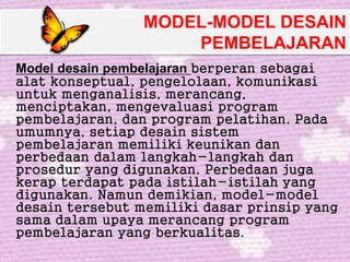 MODEL-MODEL DESAIN
PEMBELAJARAN
Model desain pembelajaran berperan sebagai
alat konseptual, pengelolaan, komunikasi
untuk menganalisis, merancang,
menciptakan, mengevaluasi program
pembelajaran, dan program pelatihan. Pada
umumnya, setiap desain sistem
pembelajaran memiliki keunikan dan
perbedaan dalam langkah-langkah dan
prosedur yang digunakan. Perbedaan juga
kerap terdapat pada istilah-istilah yang
digunakan. Namun demikian, model-model
desain tersebut memiliki dasar prinsip yang
sama dalam upaya merancang program
pembelajaran yang berkualitas.
 