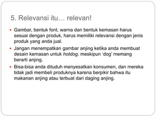 5. Relevansi itu… relevan!
 Gambar, bentuk font, warna dan bentuk kemasan harus
sesuai dengan produk, harus memiliki relevansi dengan jenis
produk yang anda jual.
 Jangan menempatkan gambar anjing ketika anda membuat
desain kemasan untuk hotdog, meskipun ‘dog’ memang
berarti anjing.
 Bisa-bisa anda dituduh menyesatkan konsumen, dan mereka
tidak jadi membeli produknya karena berpikir bahwa itu
makanan anjing atau terbuat dari daging anjing.
 