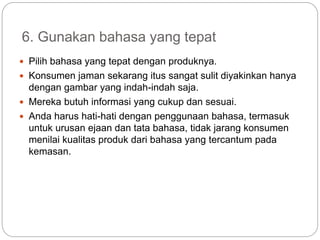 6. Gunakan bahasa yang tepat
 Pilih bahasa yang tepat dengan produknya.
 Konsumen jaman sekarang itus sangat sulit diyakinkan hanya
dengan gambar yang indah-indah saja.
 Mereka butuh informasi yang cukup dan sesuai.
 Anda harus hati-hati dengan penggunaan bahasa, termasuk
untuk urusan ejaan dan tata bahasa, tidak jarang konsumen
menilai kualitas produk dari bahasa yang tercantum pada
kemasan.
 