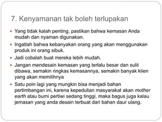 7. Kenyamanan tak boleh terlupakan
 Yang tidak kalah penting, pastikan bahwa kemasan Anda
mudah dan nyaman digunakan.
 Ingatlah bahwa kebanyakan orang yang akan menggunakan
produk ini orang sibuk.
 Jadi cobalah buat mereka lebih mudah.
 Jangan mendesain kemasan yang terlalu besar dan sulit
dibawa, semakin ringkas kemasannya, semakin banyak klien
yang akan memilihnya
 Satu poin lagi yang mungkin bisa menjadi bahan
pertimbangan ini, karena kepedulian masyarakat akan mother
earth atau bumi pertiwi sedang tinggi, maka bagus juga kalau
jemasan yang anda desain terbuat dari bahan daur ulang.
 
