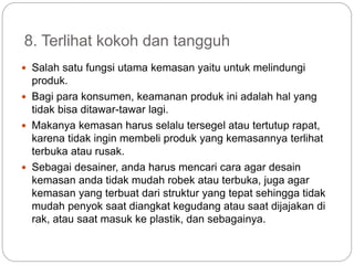 8. Terlihat kokoh dan tangguh
 Salah satu fungsi utama kemasan yaitu untuk melindungi
produk.
 Bagi para konsumen, keamanan produk ini adalah hal yang
tidak bisa ditawar-tawar lagi.
 Makanya kemasan harus selalu tersegel atau tertutup rapat,
karena tidak ingin membeli produk yang kemasannya terlihat
terbuka atau rusak.
 Sebagai desainer, anda harus mencari cara agar desain
kemasan anda tidak mudah robek atau terbuka, juga agar
kemasan yang terbuat dari struktur yang tepat sehingga tidak
mudah penyok saat diangkat kegudang atau saat dijajakan di
rak, atau saat masuk ke plastik, dan sebagainya.
 