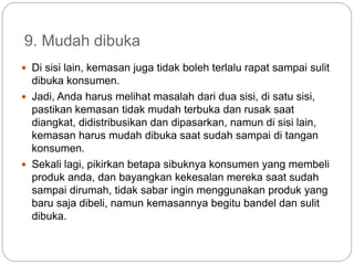 9. Mudah dibuka
 Di sisi lain, kemasan juga tidak boleh terlalu rapat sampai sulit
dibuka konsumen.
 Jadi, Anda harus melihat masalah dari dua sisi, di satu sisi,
pastikan kemasan tidak mudah terbuka dan rusak saat
diangkat, didistribusikan dan dipasarkan, namun di sisi lain,
kemasan harus mudah dibuka saat sudah sampai di tangan
konsumen.
 Sekali lagi, pikirkan betapa sibuknya konsumen yang membeli
produk anda, dan bayangkan kekesalan mereka saat sudah
sampai dirumah, tidak sabar ingin menggunakan produk yang
baru saja dibeli, namun kemasannya begitu bandel dan sulit
dibuka.
 