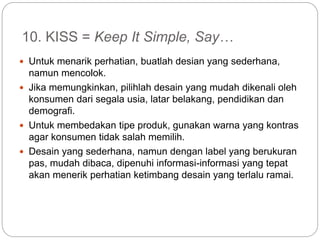 10. KISS = Keep It Simple, Say…
 Untuk menarik perhatian, buatlah desian yang sederhana,
namun mencolok.
 Jika memungkinkan, pilihlah desain yang mudah dikenali oleh
konsumen dari segala usia, latar belakang, pendidikan dan
demografi.
 Untuk membedakan tipe produk, gunakan warna yang kontras
agar konsumen tidak salah memilih.
 Desain yang sederhana, namun dengan label yang berukuran
pas, mudah dibaca, dipenuhi informasi-informasi yang tepat
akan menerik perhatian ketimbang desain yang terlalu ramai.
 