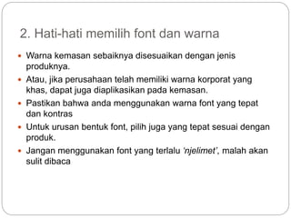 2. Hati-hati memilih font dan warna
 Warna kemasan sebaiknya disesuaikan dengan jenis
produknya.
 Atau, jika perusahaan telah memiliki warna korporat yang
khas, dapat juga diaplikasikan pada kemasan.
 Pastikan bahwa anda menggunakan warna font yang tepat
dan kontras
 Untuk urusan bentuk font, pilih juga yang tepat sesuai dengan
produk.
 Jangan menggunakan font yang terlalu ‘njelimet’, malah akan
sulit dibaca
 