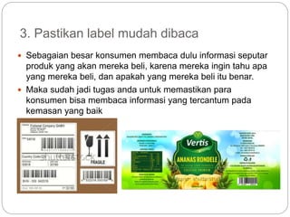 3. Pastikan label mudah dibaca
 Sebagaian besar konsumen membaca dulu informasi seputar
produk yang akan mereka beli, karena mereka ingin tahu apa
yang mereka beli, dan apakah yang mereka beli itu benar.
 Maka sudah jadi tugas anda untuk memastikan para
konsumen bisa membaca informasi yang tercantum pada
kemasan yang baik
 