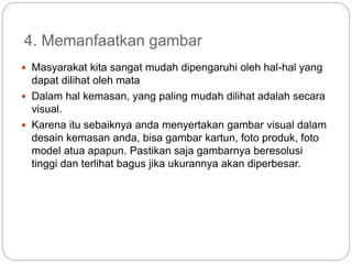 4. Memanfaatkan gambar
 Masyarakat kita sangat mudah dipengaruhi oleh hal-hal yang
dapat dilihat oleh mata
 Dalam hal kemasan, yang paling mudah dilihat adalah secara
visual.
 Karena itu sebaiknya anda menyertakan gambar visual dalam
desain kemasan anda, bisa gambar kartun, foto produk, foto
model atua apapun. Pastikan saja gambarnya beresolusi
tinggi dan terlihat bagus jika ukurannya akan diperbesar.
 