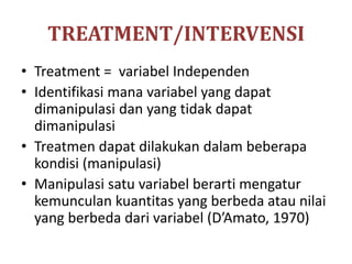 TREATMENT/INTERVENSI
• Treatment = variabel Independen
• Identifikasi mana variabel yang dapat
dimanipulasi dan yang tidak dapat
dimanipulasi
• Treatmen dapat dilakukan dalam beberapa
kondisi (manipulasi)
• Manipulasi satu variabel berarti mengatur
kemunculan kuantitas yang berbeda atau nilai
yang berbeda dari variabel (D’Amato, 1970)
 