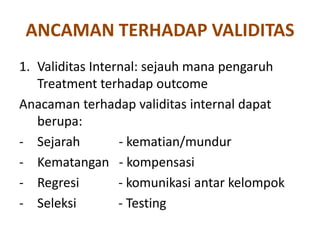 ANCAMAN TERHADAP VALIDITAS
1. Validitas Internal: sejauh mana pengaruh
Treatment terhadap outcome
Anacaman terhadap validitas internal dapat
berupa:
- Sejarah - kematian/mundur
- Kematangan - kompensasi
- Regresi - komunikasi antar kelompok
- Seleksi - Testing
 