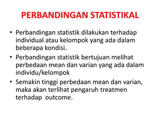 PERBANDINGAN STATISTIKAL
• Perbandingan statistik dilakukan terhadap
individual atau kelompok yang ada dalam
beberapa kondisi.
• Perbandingan statistik bertujuan melihat
perbedaan mean dan varian yang ada dalam
individu/kelompok
• Semakin tinggi perbedaan mean dan varian,
maka akan terlihat pengaruh treatmen
terhadap outcome.
 