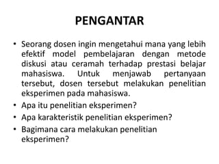 PENGANTAR
• Seorang dosen ingin mengetahui mana yang lebih
efektif model pembelajaran dengan metode
diskusi atau ceramah terhadap prestasi belajar
mahasiswa. Untuk menjawab pertanyaan
tersebut, dosen tersebut melakukan penelitian
eksperimen pada mahasiswa.
• Apa itu penelitian eksperimen?
• Apa karakteristik penelitian eksperimen?
• Bagimana cara melakukan penelitian
eksperimen?
 