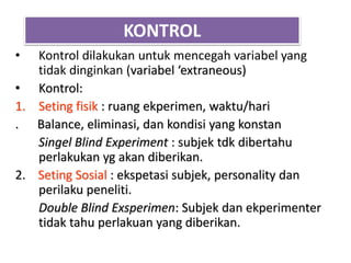 KONTROL
• Kontrol dilakukan untuk mencegah variabel yang
tidak dinginkan (variabel ‘extraneous)
• Kontrol:
1. Seting fisik : ruang ekperimen, waktu/hari
. Balance, eliminasi, dan kondisi yang konstan
Singel Blind Experiment : subjek tdk dibertahu
perlakukan yg akan diberikan.
2. Seting Sosial : ekspetasi subjek, personality dan
perilaku peneliti.
Double Blind Exsperimen: Subjek dan ekperimenter
tidak tahu perlakuan yang diberikan.
 