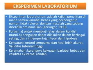 EKSPERIMEN LABORATORIUM
• Eksperimen laboratorium adalah kajian penelitian di
mana semua variabel bebas yang berpengaruh
namun tidak relevan dengan masalah yang sedang
diselidiki dminimalkan (Kerlinger, 1990).
• Fungsi: a) untuk mengkaji relasi dalam kondisi
murni,b) pengujian dapat dilakukan dalam berbagai
seting, dan c) mempertajan teori dan hipotesis.
• Kekuatan: kontrol sempurna dan hasil lebih akurat,
Validitas Internal tinggi.
• Kelemahan :kurangnya kekuatan bariabel bebas dan
validitas eksternal rendah.
 