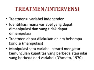 TREATMEN/INTERVENSI
• Treatmen= variabel Independen
• Identifikasi mana variabel yang dapat
dimanipulasi dan yang tidak dapat
dimanipulasi
• Treatmen dapat dilakukan dalam beberapa
kondisi (manipulasi)
• Manipulasi satu variabel berarti mengatur
kemunculan kuantitas yang berbeda atau nilai
yang berbeda dari variabel (D’Amato, 1970)
 