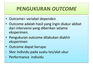 PENGUKURAN OUTCOME
• Outcome= variabel dependen
• Outcome adalah hasil yang ingin diukur akibat
dari intervensi yang diberikan selama
eksperimen.
• Pengukuran outcome dilakukan diakhir
eksperimen
• Outcome dapat berupa:
- Skor individu pada suatu tes/alat ukur
- Performance individu
 