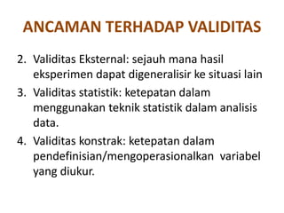 ANCAMAN TERHADAP VALIDITAS
2. Validitas Eksternal: sejauh mana hasil
eksperimen dapat digeneralisir ke situasi lain
3. Validitas statistik: ketepatan dalam
menggunakan teknik statistik dalam analisis
data.
4. Validitas konstrak: ketepatan dalam
pendefinisian/mengoperasionalkan variabel
yang diukur.
 