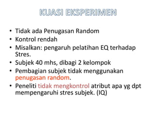 • Tidak ada Penugasan Random
• Kontrol rendah
• Misalkan: pengaruh pelatihan EQ terhadap
Stres.
• Subjek 40 mhs, dibagi 2 kelompok
• Pembagian subjek tidak menggunakan
penugasan random.
• Peneliti tidak mengkontrol atribut apa yg dpt
mempengaruhi stres subjek. (IQ)
 