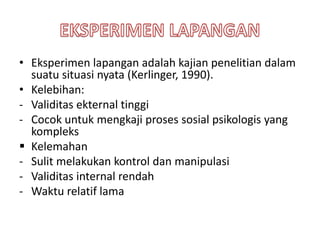 • Eksperimen lapangan adalah kajian penelitian dalam
suatu situasi nyata (Kerlinger, 1990).
• Kelebihan:
- Validitas ekternal tinggi
- Cocok untuk mengkaji proses sosial psikologis yang
kompleks
 Kelemahan
- Sulit melakukan kontrol dan manipulasi
- Validitas internal rendah
- Waktu relatif lama
 