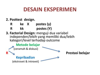 DESAIN EKSPERIMEN
2. Posttest design.
R ke X postes (y)
R kk postes (Y)
3. Factorial Design: menguji dua variabel
independen/lebih yang memiliki dua/lebih
kategori/level terhadap outcome
Metode belajar
(ceramah & diskusi)
R Prestasi belajar
Kepribadian
(ekstrovet & introvet)
 