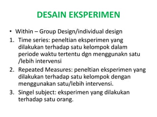 DESAIN EKSPERIMEN
• Within – Group Design/individual design
1. Time series: peneltian eksperimen yang
dilakukan terhadap satu kelompok dalam
periode waktu tertentu dgn menggunakn satu
/lebih intervensi
2. Repeated Measures: peneltian eksperimen yang
dilakukan terhadap satu kelompok dengan
menggunakan satu/lebih intervensi.
3. Singel subject: eksperimen yang dilakukan
terhadap satu orang.
 