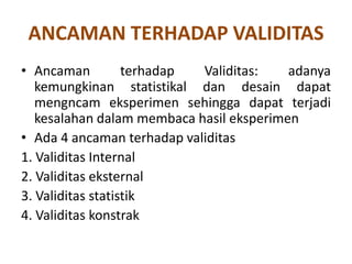 ANCAMAN TERHADAP VALIDITAS
• Ancaman terhadap Validitas: adanya
kemungkinan statistikal dan desain dapat
mengncam eksperimen sehingga dapat terjadi
kesalahan dalam membaca hasil eksperimen
• Ada 4 ancaman terhadap validitas
1. Validitas Internal
2. Validitas eksternal
3. Validitas statistik
4. Validitas konstrak
 