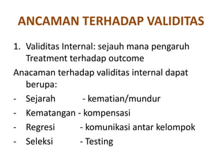 ANCAMAN TERHADAP VALIDITAS
1. Validitas Internal: sejauh mana pengaruh
Treatment terhadap outcome
Anacaman terhadap validitas internal dapat
berupa:
- Sejarah - kematian/mundur
- Kematangan - kompensasi
- Regresi - komunikasi antar kelompok
- Seleksi - Testing
 