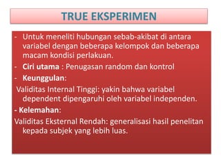 TRUE EKSPERIMEN
- Untuk meneliti hubungan sebab-akibat di antara
variabel dengan beberapa kelompok dan beberapa
macam kondisi perlakuan.
- Ciri utama : Penugasan random dan kontrol
- Keunggulan:
Validitas Internal Tinggi: yakin bahwa variabel
dependent dipengaruhi oleh variabel independen.
- Kelemahan:
Validitas Eksternal Rendah: generalisasi hasil penelitan
kepada subjek yang lebih luas.
 