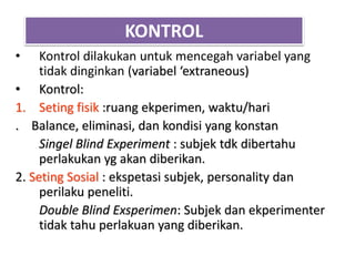 KONTROL
• Kontrol dilakukan untuk mencegah variabel yang
tidak dinginkan (variabel ‘extraneous)
• Kontrol:
1. Seting fisik :ruang ekperimen, waktu/hari
. Balance, eliminasi, dan kondisi yang konstan
Singel Blind Experiment : subjek tdk dibertahu
perlakukan yg akan diberikan.
2. Seting Sosial : ekspetasi subjek, personality dan
perilaku peneliti.
Double Blind Exsperimen: Subjek dan ekperimenter
tidak tahu perlakuan yang diberikan.
 
