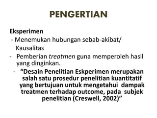 PENGERTIAN
Eksperimen
- Menemukan hubungan sebab-akibat/
Kausalitas
- Pemberian treatmen guna memperoleh hasil
yang dinginkan.
- “Desain Penelitian Eskperimen merupakan
salah satu prosedur penelitian kuantitatif
yang bertujuan untuk mengetahui dampak
treatmen terhadap outcome, pada subjek
penelitian (Creswell, 2002)”
 