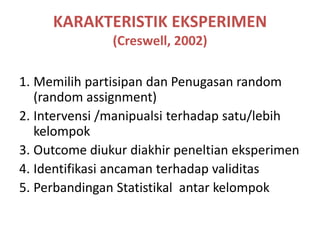 KARAKTERISTIK EKSPERIMEN
(Creswell, 2002)
1. Memilih partisipan dan Penugasan random
(random assignment)
2. Intervensi /manipualsi terhadap satu/lebih
kelompok
3. Outcome diukur diakhir peneltian eksperimen
4. Identifikasi ancaman terhadap validitas
5. Perbandingan Statistikal antar kelompok
 