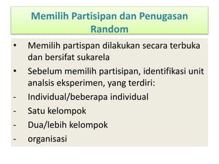 Memilih Partisipan dan Penugasan
Random
• Memilih partispan dilakukan secara terbuka
dan bersifat sukarela
• Sebelum memilih partisipan, identifikasi unit
analsis eksperimen, yang terdiri:
- Individual/beberapa individual
- Satu kelompok
- Dua/lebih kelompok
- organisasi
 