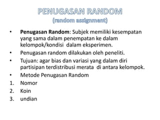 • Penugasan Random: Subjek memiliki kesempatan
yang sama dalam penempatan ke dalam
kelompok/kondisi dalam eksperimen.
• Penugasan random dilakukan oleh peneliti.
• Tujuan: agar bias dan variasi yang dalam diri
partisipan terdistribusi merata di antara kelompok.
• Metode Penugasan Random
1. Nomor
2. Koin
3. undian
 