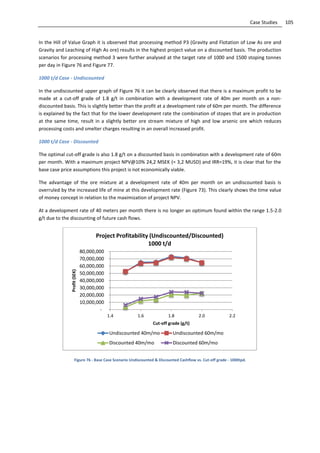 105Case Studies
In the Hill of Value Graph it is observed that processing method P3 (Gravity and Flotation of Low As ore and
Gravity and Leaching of High As ore) results in the highest project value on a discounted basis. The production
scenarios for processing method 3 were further analysed at the target rate of 1000 and 1500 stoping tonnes
per day in Figure 76 and Figure 77.
1000 t/d Case - Undiscounted
In the undiscounted upper graph of Figure 76 it can be clearly observed that there is a maximum profit to be
made at a cut-off grade of 1.8 g/t in combination with a development rate of 40m per month on a non-
discounted basis. This is slightly better than the profit at a development rate of 60m per month. The difference
is explained by the fact that for the lower development rate the combination of stopes that are in production
at the same time, result in a slightly better ore stream mixture of high and low arsenic ore which reduces
processing costs and smelter charges resulting in an overall increased profit.
1000 t/d Case - Discounted
The optimal cut-off grade is also 1.8 g/t on a discounted basis in combination with a development rate of 60m
per month. With a maximum project NPV@10% 24,2 MSEK (= 3,2 MUSD) and IRR=19%, it is clear that for the
base case price assumptions this project is not economically viable.
The advantage of the ore mixture at a development rate of 40m per month on an undiscounted basis is
overruled by the increased life of mine at this development rate (Figure 73). This clearly shows the time value
of money concept in relation to the maximization of project NPV.
At a development rate of 40 meters per month there is no longer an optimum found within the range 1.5-2.0
g/t due to the discounting of future cash flows.
Figure 76 - Base Case Scenario Undiscounted & Discounted Cashflow vs. Cut-off grade - 1000tpd.
-
10,000,000
20,000,000
30,000,000
40,000,000
50,000,000
60,000,000
70,000,000
80,000,000
1.4 1.6 1.8 2.0 2.2
Profit(SEK)
Cut-off grade (g/t)
Project Profitability (Undiscounted/Discounted)
1000 t/d
Undiscounted 40m/mo Undiscounted 60m/mo
Discounted 40m/mo Discounted 60m/mo
 