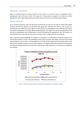 106Case Studies
1500 t/d Case – Undiscounted
Again it is observed that the maximum profit is to be made at a cut-off of 1.8 g/t in combination with a
development rate of 40m per month. The reason for it being better compared to the 60m per month
development rate is again believed to be the mixture of the ore stream and resulting smelter charges.
1500 t/d – Discounted
At an increased production rate (and therefore decreased life of mine) we see that the project NPV slightly
increases and that he optimum cut-off grade (the grade that maximizes the NPV) is now 1.8 g/t at a
development rate of 60m per month. Again it is observed that at a development rate of 40meters per month,
the optimal cut-off grade is not found. When comparing Figure 77 to Figure 73 it can be concluded that the life
of mine at a development rate of 40m/month is mainly controlled by the development rate. This results in an
extended life of mine and, with the time value of money in mind, a higher optimum cut-off grade.
With a maximum project NPV@10% of 31 MSEK (= 4,1 MUSD) at a cut-off grade of 1.8 g/t the project has an
Internal Rate of Return of 23%. The profitability of the project increases only slightly compared to the lower
target production rate as there is no large difference in the life of mine between the two options (due to the
fact that the mineable reserves are very small). However, the slightly positive NPV indicates that the project
could become feasible whenever circumstances improve (eg. a higher gold price or the discovery of additional
ore reserves).
Figure 77 - Base Case Scenario Undiscounted & Discounted Cashflow vs. Cut-off grade - 1500tpd.
-
10,000,000
20,000,000
30,000,000
40,000,000
50,000,000
60,000,000
70,000,000
80,000,000
1.4 1.6 1.8 2.0 2.2
Profit(SEK)
Cut-off grade (g/t)
Project Profitability (Undiscounted/Discounted)
1500 t/d
Undiscounted 40m/mo Undiscounted 60m/mo
Discounted 40m/mo Discounted 60m/mo
 