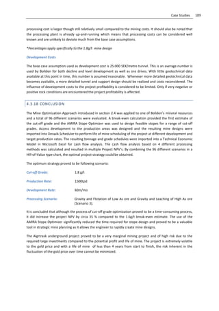 109Case Studies
processing cost is larger though still relatively small compared to the mining costs. It should also be noted that
the processing plant is already up-and-running which means that processing costs can be considered well
known and are unlikely to deviate much from the base case assumptions.
*Percentages apply specifically to the 1.8g/t mine design
Development Costs
The base case assumption used as development cost is 25.000 SEK/metre tunnel. This is an average number is
used by Boliden for both decline and level development as well as ore drives. With little geotechnical data
available at this point in time, this number is assumed reasonable. Whenever more detailed geotechnical data
becomes available, a more detailed tunnel and support design should be realized and costs reconsidered. The
influence of development costs to the project profitability is considered to be limited. Only if very negative or
positive rock conditions are encountered the project profitability is affected.
4.3.18 CONCLUSION
The Mine Optimization Approach introduced in section 2.4 was applied to one of Boliden’s mineral resources
and a total of 96 different scenarios were evaluated. A break-even calculation provided the first estimate of
the cut-off grade and the AMIRA Stope Optimizer was used to design feasible stopes for a range of cut-off
grades. Access development to the production areas was designed and the resulting mine designs were
imported into Deswik.Scheduler to perform life of mine scheduling of the project at different development and
target production rates. The resulting tonnage and grade schedules were imported into a Technical Economic
Model in Microsoft Excel for cash flow analysis. The cash flow analysis based on 4 different processing
methods was calculated and resulted in multiple Project NPV’s. By combining the 96 different scenarios in a
Hill-of-Value type chart, the optimal project strategy could be obtained.
The optimum strategy proved to be following scenario:
Cut-off Grade: 1.8 g/t
Production Rate: 1500tpd
Development Rate: 60m/mo
Processing Scenario: Gravity and Flotation of Low As ore and Gravity and Leaching of High As ore
(Scenario 3).
It is concluded that although the process of cut-off grade optimization proved to be a time-consuming process,
it did increase the project NPV by circa 35 % compared to the 1.6g/t break-even estimate. The use of the
AMIRA Stope Optimizer significantly reduced the time required for stope design and proved to be a valuable
tool in strategic mine planning as it allows the engineer to rapidly create mine designs.
The Algrtrask underground project proved to be a very marginal mining project and of high risk due to the
required large investments compared to the potential profit and life of mine. The project is extremely volatile
to the gold price and with a life of mine of less than 4 years from start to finish, the risk inherent in the
fluctuation of the gold price over time cannot be minimized.
 