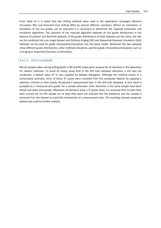 111Case Studies
From Table 32 it is noted that two drilling methods were used in the exploration campaigns (Reverse
Circulation (RC) and Diamond Core drilling (BH)) by several different operators. Before an estimation or
simulation of the ore grades can be executed it is necessary to determine the required estimation and
simulation algorithms. The selection of the required algorithm depends on the grade distributions in the
Reverse Circulation and Borehole datasets. If the grade distributions of both datasets are the same, the two
can be combined into one single dataset and Ordinary Kriging (OK) and Sequential Gaussian Simulation (SGS)
methods can be used for grade interpolation/simulation into the block model. Whenever the two datasets
show different grade distributions, other methods should be used for grade interpolation/simulation such as
co-Kriging or Sequential Gaussian co-Simulation.
4.4.2.1 DATA CLEANING
Not all samples taken during drilling (both in BH and RC holes) were assayed for all elements in the laboratory
for reasons unknown. To avoid an empty assay field in the drill hole database whenever a test was not
conducted, a default value of ‘0’ was supplied by Boliden Geologists. Although this method results in a
conservative estimate, some of these ‘0’ values were removed from the composite dataset by applying a
selection criterion as they clearly introduced a measurement bias in the drill hole database. A zero value is
accepted as a ‘measured zero grade’ for a sample whenever other elements in the same sample have been
tested and show some grade. Whenever all elements show a ‘0’ grade value, it is assumed that no tests have
been carried out on this sample (or at least they were not inserted into the database) and the sample is
removed from the dataset to avoid the introduction of a measurement bias. The resulting cleaned composite
dataset was used for further analysis.
 