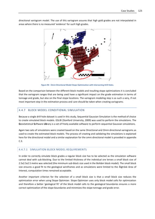 123Case Studies
directional variogram model. The use of this variogram assures that high gold grades are not interpolated in
areas where there is no measured ’evidence’ for such high grades.
Figure 90 - Omni-Directional Model Stope Optimization with Intersecting Drill Holes.
Based on the comparison between the different block models and resulting stope optimizations it is concluded
that the variogram ranges that are being used have a significant impact on the grade estimation in terms of
tonnage and grade, but also on the final stope locations. The variogram modeling step is as such a very, if not
most important step in the estimation process and care should be taken when creating variograms.
4.4.7 BLOCK MODEL CONDITIONAL SIMULATION
Because a single drill hole dataset is used in this study, Sequential Gaussian Simulation is the method of choice
to create simulated block models. GSLIB (Stanford University, 2009) was used to perform the simulations. The
Geostatistical Software Library is a set of freely available software to perform sequential Gaussian simulations.
Again two sets of simulations were created based on the same Directional and Omni-directional variograms as
used to create the estimated block models. The process of creating and validating the simulations is explained
here for the directional model and a similar explanation for the omni-directional model is provided in appendix
C.3.
4.4.7.1 SIMULATION BLOCK MODEL REQUIREMENTS
In order to correctly simulate block grades a regular block size has to be selected as the simulation software
cannot deal with sub-blocking. Due to the limited thickness of the individual ore lenses a small block size of
2.5x2.5x2.5 metre was selected (the minimum sub-block size used in the Boliden block model). The small block
size ensures a good fit to the geological wireframes and as simulations were limited to the Älgträsk Area of
Interest, computation times remained acceptable.
Another important criterion for the selection of a small block size is that a small block size reduces the
optimization error when using Stope Optimizer. Stope Optimizer uses only block model cells for optimization
and therefore a better ‘geological fit’ of the block model cells to the geological boundaries ensures a more
correct optimization of the stope boundaries and minimizes the stope tonnage and grade error.
 