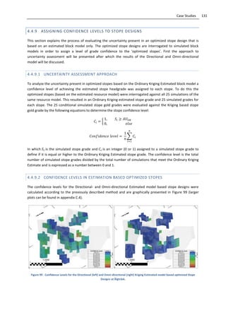 131Case Studies
4.4.9 ASSIGNING CONFIDENCE LEVELS TO STOPE DESIGNS
This section explains the process of evaluating the uncertainty present in an optimized stope design that is
based on an estimated block model only. The optimized stope designs are interrogated to simulated block
models in order to assign a level of grade confidence to the ‘optimized stopes’. First the approach to
uncertainty assessment will be presented after which the results of the Directional and Omni-directional
model will be discussed.
4.4.9.1 UNCERTAINTY ASSESSMENT APPROACH
To analyze the uncertainty present in optimized stopes based on the Ordinary Kriging Estimated block model a
confidence level of achieving the estimated stope headgrade was assigned to each stope. To do this the
optimized stopes (based on the estimated resource model) were interrogated against all 25 simulations of the
same resource model. This resulted in an Ordinary Kriging estimated stope grade and 25 simulated grades for
each stope. The 25 conditional simulated stope gold grades were evaluated against the Kriging based stope
gold grade by the following equations to determine the stope confidence level:
{
∑
In which is the simulated stope grade and is an integer (0 or 1) assigned to a simulated stope grade to
define if it is equal or higher to the Ordinary Kriging Estimated stope grade. The confidence level is the total
number of simulated stope grades divided by the total number of simulations that meet the Ordinary Kriging
Estimate and is expressed as a number between 0 and 1.
4.4.9.2 CONFIDENCE LEVELS IN ESTIMATION BASED OPTIMIZED STOPES
The confidence levels for the Directional- and Omni-directional Estimated model based stope designs were
calculated according to the previously described method and are graphically presented in Figure 99 (larger
plots can be found in appendix C.4).
Figure 99 - Confidence Levels for the Directional (left) and Omni-directional (right) Kriging Estimated model based optimized Stope
Designs at Älgträsk.
 