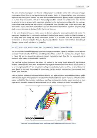 134Case Studies
The omni-directional variogram was the only valid variogram found by the author after extensive variogram
modeling but fails to describe the spatial relationship between grades to the extend where stope optimization
is justified (the resolution is too low). The omni-directional variogram based resource model is only to be used
as an, most likely conservative, estimate of the overall grade of the orebody and can be used to make decision
on whether or not to proceed with exploration activities. Further exploration should provide the necessary
data to determine spatial grade relationships (preferably directional if present) over longer ranges which will
decrease the Kriging estimation error and will constrain the conditional simulation algorithm. Only then, high
grade concentrations can be distinguished in the mineral resource.
As the omni-directional resource model proved to be non-suitable for stope optimization and related risk
assessment it was decided to continue this study with the directional resource model to show the concept of
including grade risk during the stope optimization process. It is assumed that the directional spatial
relationships as determined by the Resource Department at Boliden do exist in the drill hole data although
they were not personally reproduced by the author.
4.4.10 CASH FLOW ANALYSIS OF THE ESTIMATION BASED OPTIMIZATION
The Directional Estimated Model based optimized stopes as presented in Figure 99 (left) were connected with
necessary infrastructure for life of mine scheduling and cash flow analysis. The resulting mine design is shown
in Figure 102 and the according undiscounted yearly (cumulative) cash flows for the estimated and all
simulated stope grades are presented in Figure 103.
The cash flow analysis emphasizes the project risk involved in the mining project when only the estimated
model is used to develop mine plans. Based on the equally true simulations the small mining project proves to
be of very high risk with only one simulation resulting in a positive cumulative cash flow on an undiscounted
basis. Based on this cash flow analysis it is concluded that the project, optimized on the estimated block
model, is not profitable.
There is too little information about the deposit resulting in a large smoothing effect when estimating grades
in the mineral deposit. The optimization based on this smoothened model results in an over-estimation of the
project profitability. The simulation model based cash flow results confirm that the project is unlikely to meet
expectations whenever the decision would be made to start mining based on the current knowledge level.
Figure 102 - Directional Estimated Model based stope designs and infrastructure (Au cut-off: 1.8 g/t).
 