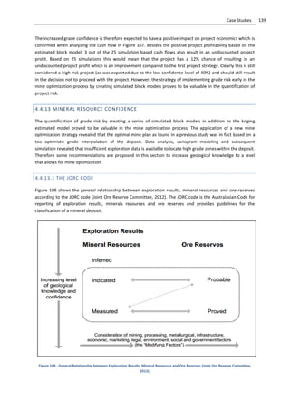 139Case Studies
The increased grade confidence is therefore expected to have a positive impact on project economics which is
confirmed when analyzing the cash flow in Figure 107. Besides the positive project profitability based on the
estimated block model, 3 out of the 25 simulation based cash flows also result in an undiscounted project
profit. Based on 25 simulations this would mean that the project has a 12% chance of resulting in an
undiscounted project profit which is an improvement compared to the first project strategy. Clearly this is still
considered a high risk project (as was expected due to the low confidence level of 40%) and should still result
in the decision not to proceed with the project. However, the strategy of implementing grade risk early in the
mine optimization process by creating simulated block models proves to be valuable in the quantification of
project risk.
4.4.13 MINERAL RESOURCE CONFIDENCE
The quantification of grade risk by creating a series of simulated block models in addition to the kriging
estimated model proved to be valuable in the mine optimization process. The application of a new mine
optimization strategy revealed that the optimal mine plan as found in a previous study was in fact based on a
too optimistic grade interpolation of the deposit. Data analysis, variogram modeling and subsequent
simulation revealed that insufficient exploration data is available to locate high grade zones within the deposit.
Therefore some recommendations are proposed in this section to increase geological knowledge to a level
that allows for mine optimization.
4.4.13.1 THE JORC CODE
Figure 108 shows the general relationship between exploration results, mineral resources and ore reserves
according to the JORC code (Joint Ore Reserve Committee, 2012). The JORC code is the Australasian Code for
reporting of exploration results, minerals resources and ore reserves and provides guidelines for the
classification of a mineral deposit.
Figure 108 - General Relationship between Exploration Results, Mineral Resources and Ore Reserves (Joint Ore Reserve Committee,
2012).
 