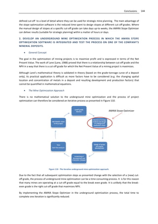 144Conclusions
defined cut-off to a level of detail where they can be used for strategic mine planning. The main advantage of
the stope optimization software is the reduced time spent to design stopes at different cut-off grades. Where
the manual design of stopes at a specific cut-off grade can take days up-to weeks, the AMIRA Stope Optimizer
can deliver results (suitable for strategic planning) within a matter of hours or days.
2. DEVELOP AN UNDERGROUND MINE OPTIMIZATION PROCESS IN WHICH THE AMIRA STOPE
OPTIMIZATION SOFTWARE IS INTEGRATED AND TEST THE PROCESS ON ONE OF THE COMPANY’S
MINERAL DEPOSITS.
 General Concept
The goal in the optimization of mining projects is to maximize profit and is expressed in terms of the Net
Present Value. The work of Lane (Lane, 1988) proved that there is a relationship between cut-off grade and the
NPV in a way that there is a cut-off grade for which the Net Present Value of a mining project is maximizes.
Although Lane’s mathematical theory is validated in theory (based on the grade-tonnage curve of a deposit
only), its practical application is difficult as more factors have to be considered (e.g. the changing spatial
location and concentration of metals in a deposit and resulting development and production factors) that
cannot be quantified in mathematical equations.
 The Mine Optimization Approach
There is no mathematical solution to the underground mine optimization and the process of project
optimization can therefore be considered an iterative process as presented in Figure 110.
Figure 110 - The iterative underground mine optimization approach.
Due to the fact that all subsequent optimization steps as presented change with the selection of a (new) cut-
off grade, the process of underground mine optimization can be a time consuming process. It is for this reason
that many mines are operating at a cut-off grade equal to the break even grade. It is unlikely that the break-
even grade is the right cut-off grade that maximizes NPV.
By implementing the AMIRA Stope Optimizer in the underground optimization process, the total time to
complete one iteration is significantly reduced.
AMIRA Stope Optimizer
 